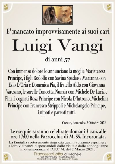 E’ mancato improvvisamente ai suoi cariLuigi Vangi
di anni 57
Con immenso dolore lo annunciano la moglie Mariateresa
Principe, i figli Rodolfo con Savina Spadaro, Marianna con
Ezio D’Oria e Domenica Pia, il fratello Aldo con Giovanna
Varesano, le sorelle Concetta, Nunzia con Michele De Lucia e
Pina, i cognati Rosa Principe con Nicola D’Introno, Michelina
Principe con Francesco Strippoli e Michelangelo Principe,
i nipoti e parenti tutti.
Corato, domenica 2 Ottobre 2022
Le esequie saranno celebrate domani 3 c.m. alle
ore 17:00 nella Parrocchia di M. SS. Incoronata.
La famiglia cortesemente ringrazia quanti vorranno esprimere
la loro vicinanza dispensandoli dalle visite e dalle condoglianze
in ottemperanza al D.P.C.M. del 2 Marzo 2021.