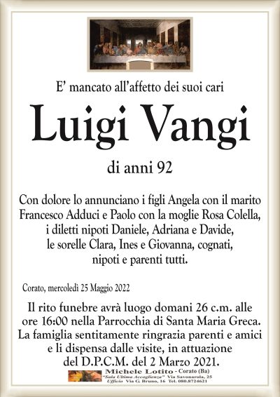 E’ mancato all’affetto dei suoi cari
Luigi Vangi
di anni 92
Con dolore lo annunciano i figli Angela con il marito
Francesco Adduci e Paolo con la moglie Rosa Colella,
i diletti nipoti Daniele, Adriana e Davide,
le sorelle Clara, Ines e Giovanna, cognati,
nipoti e parenti tutti.
Corato, mercoledì 25 Maggio 2022
Il rito funebre avrà luogo domani 26 c.m. alle
ore 16:00 nella Parrocchia di Santa Maria Greca.
La famiglia sentitamente ringrazia parenti e amici
e li dispensa dalle visite, in attuazione
del D.P.C.M. del 2 Marzo 2021.