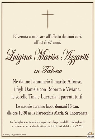 E’ venuta a mancare all’affetto dei suoi cari,all’età di 67 anni,
Luigina Marisa Azzariti
in Tedone
Ne danno l’annuncio il marito Alfonso,
i figli Daniele con Roberta e Viviana,
le sorelle Tina e Lucrezia, i parenti tutti.
Le esequie avranno luogo domani 16 c.m.
alle ore 10:30 nella Parrocchia Maria Ss. Incoronata.
La famiglia sentitamente ringrazia e dispensa dalle condoglianze
in ottemperanza alle direttive del D.P.C.M. del 4 – 12 – 2020.