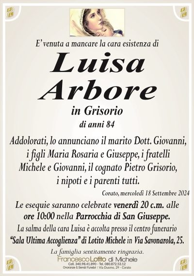 E’ venuta a mancare la cara esistenza diLuisa
Arbore
in Grisorio
di anni 84
Addolorati, lo annunciano il marito Dott. Giovanni,
i figli Maria Rosaria e Giuseppe, i fratelli
Michele e Giovanni, il cognato Pietro Grisorio,
i nipoti e i parenti tutti.
Corato, mercoledì 18 Settembre 2024
Le esequie saranno celebrate venerdì 20 c.m. alle
ore 10:00 nella Parrocchia di San Giuseppe.
La salma della cara Luisa è accolta presso il centro funerario
‘‘Sala Ultima Accoglienza’’ di Lotito Michele in Via Savonarola, 25.
La famiglia sentitamente ringrazia.