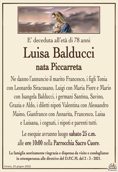 E’ deceduta all’età di 78 anni
Luisa Balducci
nata Piccarreta
Ne danno l’annuncio il marito Francesco, i figli Tonia
con Leonardo Siracusano, Luigi con Maria Fiore e Mario
con Isangela Balducci, i germani Santina, Savino,
Grazia e Aldo, i diletti nipoti Valentina con Alessandro
Maino, Gianfranco con Annarita, Francesco, Luisa
e Luisana, i cognati, i nipoti e parenti tutti.
Le esequie avranno luogo sabato 25 c.m.
alle ore 10:00 nella Parrocchia Sacro Cuore.
La famiglia sentitamente ringrazia e dispensa da visite e condoglianze
in ottemperanza alle direttive del D.P.C.M. del 2 – 3 – 2021.