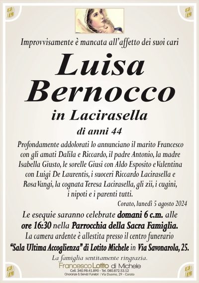 Improvvisamente è mancata all’affetto dei suoi cariLuisa
Bernocco
in Lacirasella
di anni 44
Profondamente addolorati lo annunciano il marito Francesco
con gli amati Dalila e Riccardo, il padre Antonio, la madre
Isabella Giusto, le sorelle Giusi con Aldo Esposito e Valentina
con Luigi De Laurentis, i suoceri Riccardo Lacirasella e
Rosa Vangi, la cognata Teresa Lacirasella, gli zii, i cugini,
i nipoti e i parenti tutti.
Corato, lunedì 5 agosto 2024
Le esequie saranno celebrate domani 6 c.m. alle
ore 16:30 nella Parrocchia della Sacra Famiglia.
La camera ardente è allestita presso il centro funerario
‘‘Sala Ultima Accoglienza’’ di Lotito Michele in Via Savonarola, 25.
La famiglia sentitamente ringrazia.