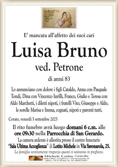 E’ mancata all’affetto dei suoi cari
Luisa Bruno
ved. Petrone
di anni 83
Lo annunciano con dolore i figli Cataldo, Anna con Pasquale
Tondi, Dina con Vincenzo Iurilli, Franco, Giulio e Teresa con
Aldo Marchetti, i diletti nipoti, i fratelli Vito, Giuseppe e Aldo,
le sorelle Marisa e Imma, cognati, nipoti e parenti tutti.
Corato, venerdì 5 settembre 2025
Il rito funebre avrà luogo domani 6 c.m. alle
ore 09:30 nella Parrocchia di San Gerardo.
La camera ardente è allestita presso il centro funerario
‘‘Sala Ultima Accoglienza’’ di Lotito Michele in Via Savonarola, 25.
La famiglia sentitamente ringrazia quanti si uniranno in preghiera.