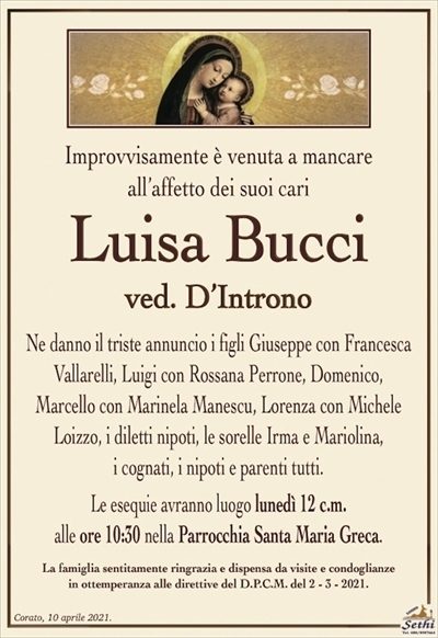 Improvvisamente è venuta a mancare all’affetto dei suoi cari
Luisa Bucci
ved. D’Introno
Ne danno il triste annuncio i figli Giuseppe con Francesca
Vallarelli, Luigi con Rossana Perrone, Domenico,
Marcello con Marinela Manescu, Lorenza con Michele Loizzo, i diletti nipoti, le sorelle Irma e Mariolina,
i cognati, i nipoti e parenti tutti.
Le esequie avranno luogo lunedì 12 c.m.
alle ore 10:30 nella Parrocchia Santa Maria Greca.
La famiglia sentitamente ringrazia e dispensa da visite e condoglianze
in ottemperanza alle direttive del D.P.C.M. del 2 – 3 – 2021.