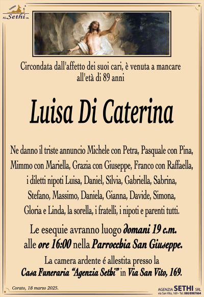 Circondata dall’affetto dei suoi cari, è venuta a mancare all’età di 89 anni
Luisa Di Caterina
Ne danno il triste annuncio Michele con Petra, Pasquale con Pina, Mimmo con Mariella, Grazia con Giuseppe, Franco con Raffaella, i diletti nipoti Luisa, Daniel, Silvia, Gabriella, Sabrina, Stefano, Massimo, Daniela, Gianna, Davide, Simona, Gloria e Linda, la sorella, i fratelli, i nipoti e parenti tutti.
I funerali avranno luogo domani 19 c.m. alle ore 16:00 nella Parrocchia San Giuseppe.
La camera ardente è allestita presso la Casa Funeraria "Agenzia Sethi" in Via San Vito, 169.
