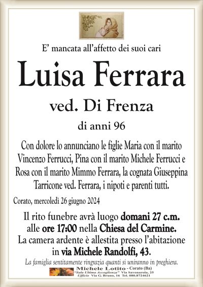 E’ mancata all’affetto dei suoi cariLuisa Ferrara
ved. Di Frenza
di anni 96
Con dolore lo annunciano le figlie Maria con il marito
Vincenzo Ferrucci, Pina con il marito Michele Ferrucci e
Rosa con il marito Mimmo Ferrara, la cognata Giuseppina
Tarricone ved. Ferrara, i nipoti e parenti tutti.
Corato, mercoledì 26 giugno 2024
Il rito funebre avrà luogo domani 27 c.m.
alle ore 17:00 nella Chiesa del Carmine.
La camera ardente è allestita presso l’abitazione
in via Michele Randolfi, 43.
La famiglia sentitamente ringrazia quanti si uniranno in preghiera.