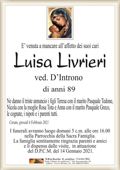 E’ venuta a mancare all’affetto dei suoi cari
Luisa Livrieri
ved. D’Introno
di anni 89
Ne danno il triste annuncio i figli Teresa con il marito Pasquale Tedone,
Nicola con la moglie Rosa Tota e Anna con il marito Pasquale Greco,
le cognate, i nipoti e i parenti tutti.
Corato, giovedì 4 Febbraio 2021
I funerali avranno luogo domani 5 c.m. alle ore 16.00
nella Parrocchia della Sacra Famiglia.
La famiglia sentitamente ringrazia parenti e amici
e li dispensa dalle visite, in attuazione
del D.P.C.M. del 14 Gennaio 2021.
