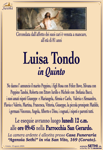 Circondata dall’affetto dei suoi cari e’ venuta a mancare all’età di 81 anni
Luisa Tondo
in Quinto 
Ne danno l’ annuncio il marito Peppino, i figli Rosa con Felice Bove, Silvana con Peppino Tandoi , Roberta con Ettore Iurillo e Michele con Stefania Bucci, i suoi amati nipoti Giuseppe e Mariangela, Alessia e Carlo, Valeria e Alessandro, Flavia e Valerio, Martina, Francesca, Vittoria, Giuseppe, la piccola pronipote Matilde, i germani Vincenzo, Angela, Alberto e Dino, I cognati, nipoti e parenti tutti. 
Le esequie avranno luogo lunedì 12 cm. alle ore 09:45 nella parrocchia di San Gerardo.
La camera ardente è allestita presso la casa funeraria SETHI in via San Vito, 169