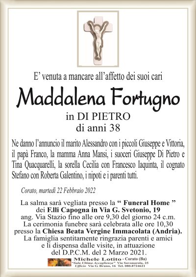 E’ venuta a mancare all’affetto dei suoi cari
Maddalena Fortugno
in DI PIETRO
di anni 38
Ne danno l’annuncio il marito Alessandro con i piccoli Giuseppe e Vittoria,
il papà Franco, la mamma Anna Mansi, i suoceri Giuseppe Di Pietro e
Tina Quacquarelli, la sorella Cecilia con Francesco Iaquinta, il cognato
Stefano con Roberta Galentino, i nipoti e i parenti tutti.
Corato, martedì 22 Febbraio 2022
Ia salma sarà vegliata presso la ‘‘ Funeral Home ’’
dei F.lli Capogna in Via G. Svetonio, 19
ang. Via Stazio fino alle ore 9,30 del giorno 24 c.m.
La cerimonia funebre sarà celebrata alle ore 10,30
presso la Chiesa Beata Vergine Immacolata (Andria).
La famiglia sentitamente ringrazia parenti e amici
e li dispensa dalle visite, in attuazione
del D.P.C.M. del 2 Marzo 2021.