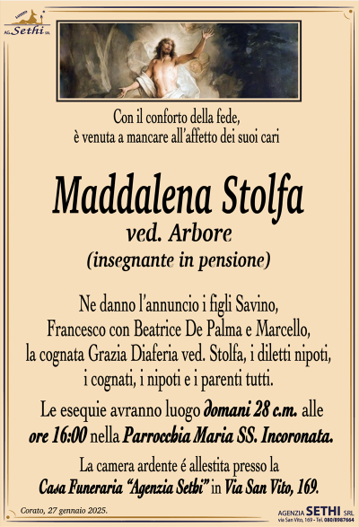 Con il conforto della fede, è venuta a mancare all’affetto dei suoi cari
Maddalena Stolfa
ved. Arbore
(insegnante in pensione)
Ne danno l’annuncio i figli Savino, Francesco con Beatrice De Palma e Marcello, la cognata Grazia Diaferia ved. Stolfa, i diletti nipoti, i cognati, i nipoti e i parenti tutti.
Le esequie avranno luogo domani 28 c.m. alle ore 16:00 nella Parrocchia Maria SS. Incoronata.
La camera ardente è allestita presso la casa funerale Agenzia Sethi in via San Vito 169.
