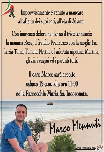 Improvvisamente é venuto a mancareall’affetto dei suoi cari, all’età di 36 anni.
Marco Mennuti
Con immenso dolore ne danno il triste annuncio
la mamma Rosa, il fratello Francesco con la moglie Isa,
la zia Tonia, l’amata Nertila e l’adorata nipotina Martina,
gli zii, i cugini ed i parenti tutti.
Il caro Marco sarà accolto
sabato 19 c.m. alle ore 11:00
nella Parrocchia Maria Ss. Incoronata.