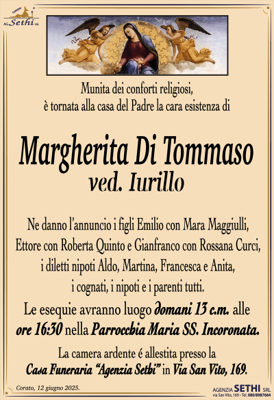 Munita dei conforti religiosi, è tornata alla casa del Padre la cara esistenza di
Margherita Di Tommaso
ved. Iurilli
Ne danno l’annuncio i figli Emilio con Mara Maggiulli, Ettore con Roberta Quinto e Gianfranco con Rossana Curci, i diletti nipoti Aldo, Martina, Francesca e Anita, i cognati, i nipoti e i parenti tutti.
Le esequie avranno luogo domani 13 c.m. alle ore 16:30 nella Parrocchia Maria SS. Incoronata.
La camera ardente allestita presso la casa funeraria Agenzia Sethi in via San Vito 169.
