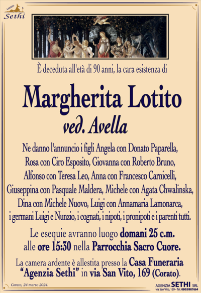 È deceduta all’età di 90 anni, la cara esistenza di
Margherita Lotito
ved. Avella
Ne danno l’annuncio i figli Angela con Donato Paparella, Rosa con Ciro Esposito, Giovanna con Roberto Bruno, Alfonso con Teresa Leo, Anna con Francesco Carnicelli, Giuseppina con Pasquale Maldera, Michele con Agata Chwalinska, Dina con Michele Nuovo, Luigi con Annamaria Lamonarca, i germani Luigi e Nunzio, i cognati, i nipoti, i pronipoti e i parenti tutti.
Le esequie avranno luogo domani 25 c.m.
alle ore 15:30 nella Parrocchia Sacro Cuore.
La camera ardente è allestita presso la Casa Funeraria
“Agenzia Sethi” in via San Vito, 169 (Corato).