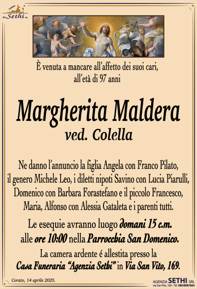 È venuta a mancare all’affetto dei suoi cari, all’età di 97 anni
Margherita Maldera
ved. Colella
Ne danno l’annuncio la figlia Angela con Franco Pilato, il genero Michele Leo, i diletti nipoti Savino con Lucia Piarulli, Domenico con Barbara Forastefano e il piccolo Francesco, Maria, Alfonso con Alessia Gataleta e i parenti tutti.
Le esequie avranno luogo domani 15 c.m. alle ore 10:00 nella parrocchia San Domenico.
La camera ardente è allestita presso la casa funeraria Agenzia Sethi in via San Vito 169.