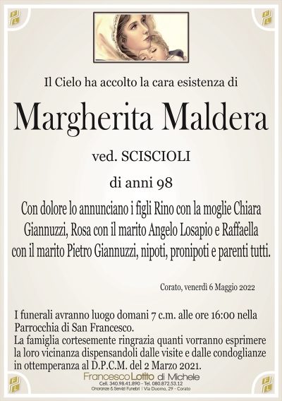 Il Cielo ha accolto la cara esistenza diMargherita Maldera
di anni 98
ved. SCISCIOLI
Corato, venerdì 6 Maggio 2022
Con dolore lo annunciano i figli Rino con la moglie Chiara
Giannuzzi, Rosa con il marito Angelo Losapio e Raffaella
con il marito Pietro Giannuzzi, nipoti, pronipoti e parenti tutti.
La famiglia cortesemente ringrazia quanti vorranno esprimere
la loro vicinanza dispensandoli dalle visite e dalle condoglianze
in ottemperanza al D.P.C.M. del 2 Marzo 2021.
I funerali avranno luogo domani 7 c.m. alle ore 16:00 nella
Parrocchia di San Francesco.