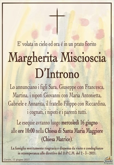 E’ volata in cielo ed ora é in un prato fiorito
Margherita Miscioscia
D’Introno
Lo annunciano i figli Sara, Giuseppe con Francesca,
Martina, i nipoti Giovanni con Maria Antonietta,
Gabriele e Annarita, il fratello Filippo con Riccardina,
i cognati, i nipoti e i parenti tutti.
Le esequie avranno luogo mercoledì 16 giugno
alle ore 10:00 nella Chiesa di Santa Maria Maggiore (Chiesa Matrice).
La famiglia sentitamente ringrazia e dispensa da visite e condoglianze
in ottemperanza alle direttive del D.P.C.M. del 2 – 3 – 2021.
