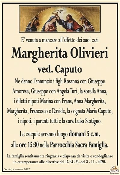 E’ venuta a mancare all’affetto dei suoi cari
Margherita Olivieri
ved. Caputo
Ne danno l’annuncio i figli Rosanna con Giuseppe
Amorese, Giuseppe con Angela Turi, la sorella Anna,
i diletti nipoti Marina con Frans, Anna Margherita,
Margherita, Francesco e Davide, la cognata Maria Caputo,
i nipoti, i parenti tutti e la cara Luisa Scatigno.
Le esequie avranno luogo domani 5 c.m.
alle ore 15:30 nella Parrocchia Sacra Famiglia.
La famiglia sentitamente ringrazia e dispensa da visite e condoglianze
in ottemperanza alle direttive del D.P.C.M. del 3 – 11 – 2020.