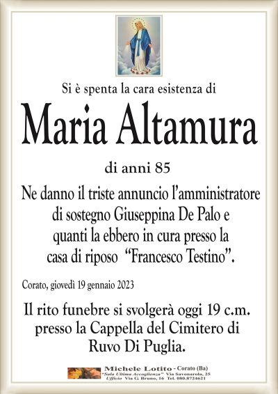 Si è spenta la cara esistenza diMaria Altamura
di anni 85
Ne danno il triste annuncio l’amministratore
di sostegno Giuseppina De Palo e
quanti la ebbero in cura presso la
casa di riposo ‘‘Francesco Testino’’.
Corato, giovedì 19 gennaio 2023
Il rito funebre si svolgerà oggi 19 c.m.
presso la Cappella del Cimitero di
Ruvo Di Puglia.