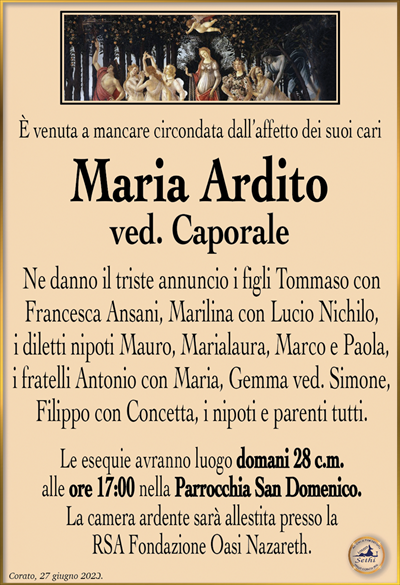 È venuta a mancare circondata dall’affetto dei suoi cari
Maria Ardito
ved. Caporale
Ne danno il triste annuncio i figli Tommaso con Francesca Ansani, Marilina con Lucio Nichilo, i diletti nipoti Mauro, Marialaura, Marco e Paola, i fratelli Antonio con Maria, Gemma ved. Simone, Filippo con Concetta, i nipoti e parenti tutti.
Le esequie avranno luogo domani 28 c.m. alle ore 17:00 nella Parrocchia San Domenico.
La camera ardente sarà allestita presso la RSA Fondazione Oasi Nazareth.
Corato, 27 giugno 2023.