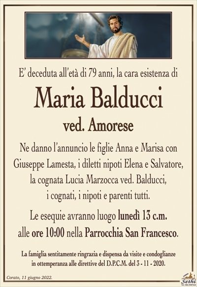 E’ deceduta all’età di 79 anni, la cara esistenza di
Maria Balducci
ved. Amorese
Ne danno l’annuncio le figlie Anna e Marisa con
Giuseppe Lamesta, i diletti nipoti Elena e Salvatore,
la cognata Lucia Marzocca ved. Balducci,
i cognati, i nipoti e parenti tutti.
Le esequie avranno luogo lunedì 13 c.m.
alle ore 10:00 nella Parrocchia San Francesco.
La famiglia sentitamente ringrazia e dispensa da visite e condoglianze
in ottemperanza alle direttive del D.P.C.M. del 3 – 11 – 2020.
