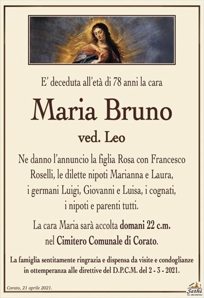 E’ deceduta all’età di 78 anni la cara
Maria Bruno
ved. Leo
Ne danno l’annuncio la figlia Rosa con Francesco
Roselli, le dilette nipoti Marianna e Laura,
i germani Luigi, Giovanni e Luisa, i cognati,
i nipoti e parenti tutti.
La cara Maria sarà accolta domani 22 c.m.
nel Cimitero Comunale di Corato.
La famiglia sentitamente ringrazia e dispensa da visite e condoglianze
in ottemperanza alle direttive del D.P.C.M. del 2 – 3 – 2021.