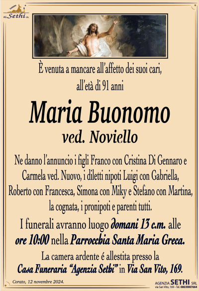 È venuta a mancare all’affetto dei suoi cari, all’età di 91 anni
Maria Buonomo
ved. Noviello
Ne danno l’annuncio i figli Franco con Cristina Di Gennaro e Carmela ved. Nuovo, i diletti nipoti Luigi con Gabriella, Roberto con Francesca, Simona con Miky e Stefano con Martina, la cognata, i pronipoti e parenti tutti. 
Le esequie avranno domani 13 c.m. alle ore 10:00 nella Parrocchia Santa Maria Greca.
La camera ardente è allestita presso la casa funeraria Agenzia Sethi in via San Vito 169