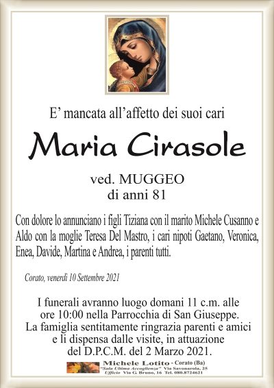 E’ mancata all’affetto dei suoi cari
Maria Cirasole
ved. MUGGEO
di anni 81
Con dolore lo annunciano i figli Tiziana con il marito Michele Cusanno e
Aldo con la moglie Teresa Del Mastro, i cari nipoti Gaetano, Veronica,
Enea, Davide, Martina e Andrea, i parenti tutti. 
Corato, venerdì 10 Settembre 2021
I funerali avranno luogo domani 11 c.m. alle
ore 10:00 nella Parrocchia di San Giuseppe.
La famiglia sentitamente ringrazia parenti e amici
e li dispensa dalle visite, in attuazione
del D.P.C.M. del 2 Marzo 2021.