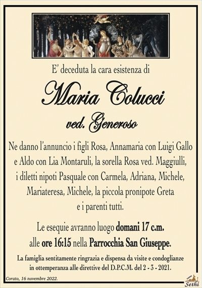 E’ deceduta la cara esistenza di
Maria Colucci
ved. Generoso
Ne danno l’annuncio i figli Rosa, Annamaria con Luigi Gallo e Aldo con Lia Montaruli, la sorella Rosa ved. Maggiulli, i diletti nipoti Pasquale con Carmela, Adriana, Michele, Mariateresa, Michele, la piccola pronipote Greta e i parenti tutti.
Le esequie avranno luogo domani 17 c.m. alle ore 16:15 nella Parrocchia San Giuseppe.
La famiglia sentitamente ringrazia e dispensa da visite e condoglianze in ottemperanza alle direttive del D.P.C.M. del 2 – 3 – 2021.