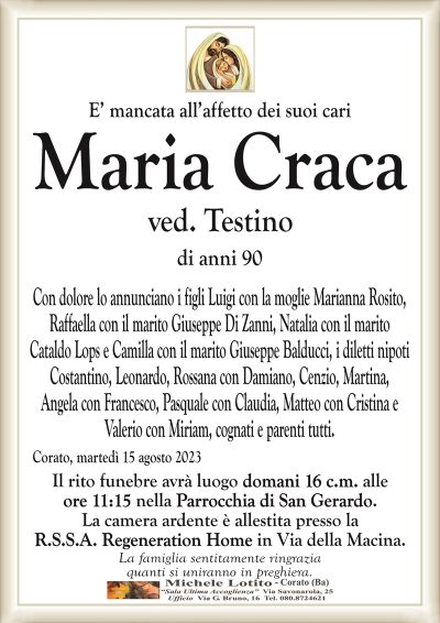 E’ mancata all’affetto dei suoi cariMaria
Craca
ved. Testino
di anni 90
Con dolore lo annunciano i figli Luigi con la moglie Marianna Rosito,
Raffaella con il marito Giuseppe Di Zanni, Natalia con il marito
Cataldo Lops e Camilla con il marito Giuseppe Balducci, i diletti nipoti
Costantino, Leonardo, Rossana con Damiano, Cenzio, Martina,
Angela con Francesco, Pasquale con Claudia, Matteo con Cristina e
Valerio con Miriam, cognati e parenti tutti.
Corato, martedì 15 agosto 2023
Il rito funebre avrà luogo domani 16 c.m. alle
ore 11:15 nella Parrocchia di San Gerardo.
La camera ardente è allestita presso la
R.S.S.A. Regeneration Home in Via della Macina.
La famiglia sentitamente ringrazia
quanti si uniranno in preghiera.