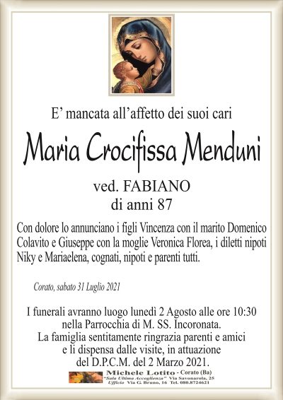 E’ mancata all’affetto dei suoi cari
Maria Crocifissa Menduni
ved. FABIANO
di anni 87
Con dolore lo annunciano i figli Vincenza con il marito Domenico
Colavito e Giuseppe con la moglie Veronica Florea, i diletti nipoti
Niky e Mariaelena, cognati, nipoti e parenti tutti.
Corato, sabato 31 Luglio 2021
I funerali avranno luogo lunedì 2 Agosto alle ore 10:30
nella Parrocchia di M. SS. Incoronata.
La famiglia sentitamente ringrazia parenti e amici
e li dispensa dalle visite, in attuazione
del D.P.C.M. del 2 Marzo 2021.