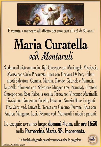 È venuta a mancare all’affetto dei suoi cari all’età di 80 anni
Maria Curatella
ved. Montaruli
Ne danno il triste annuncio i figli Giuseppe con Mariangela Miscioscia, Marisa con Carlo Piccarreta, Luca con Floriana De Feo, i diletti nipoti Salvatore, Gemma, Marina, Davide, Gabriele e Manuela, la sorella Filomena con Salvatore Muggeo (res. Francia), il fratello Giuseppe con Rosa Falco, la sorella Teresa con Vincenzo Martinelli, Grazia con Domenico Fariello, Gina con Nunzio Bove, i cognati Tina Curci ved. Curatella, Teresa con Gaetano Perrone, Rosa con Andrea Mangano, Lucia Petrone ved. Montaruli, i nipoti e parenti.
Le esequie avranno luogo domani 4 c.m. alle ore 16:30 nella Parrocchia Maria SS. Incoronata.
La famiglia ringrazia quanti vorranno unirsi in preghiera.
Corato, 3 ottobre 2023.