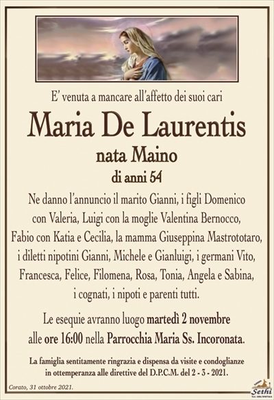E’ venuta a mancare all’affetto dei suoi cari
Maria De Laurentis
nata Maino
di anni 54
Ne danno l’annuncio il marito Gianni, i figli Domenico
con Valeria, Luigi con la moglie Valentina Bernocco,
Fabio con Katia e Cecilia, la mamma Giuseppina Mastrototaro,
i diletti nipotini Gianni, Michele e Gianluigi, i germani Vito, Francesca, Felicia, Filomena, Rosa, Tonia, Angela e Sabina,
i cognati, i nipoti e parenti tutti.
Le esequie avranno luogo martedì 2 novembre
alle ore 16:00 nella Parrocchia Maria Ss. Incoronata.
La famiglia sentitamente ringrazia e dispensa da visite e condoglianze
in ottemperanza alle direttive del D.P.C.M. del 2 – 3 – 2021.