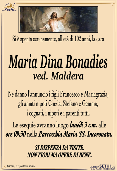Si è spenta serenamente, all’età di 102 anni, la cara
Maria Dina Bonadies
ved. Maldera
Ne danno l’annuncio i figli Francesco e Mariagrazia, gli amati nipoti Cinzia, Stefano e Gemma, i cognati, i nipoti e i parenti tutti.
Le esequie avranno luogo lunedì 3 c.m. alle ore 09:30 nella Parrocchia Maria SS. Incoronata.
SI DISPENSA DA VISITE. NON FIORI MA OPERE DI BENE.