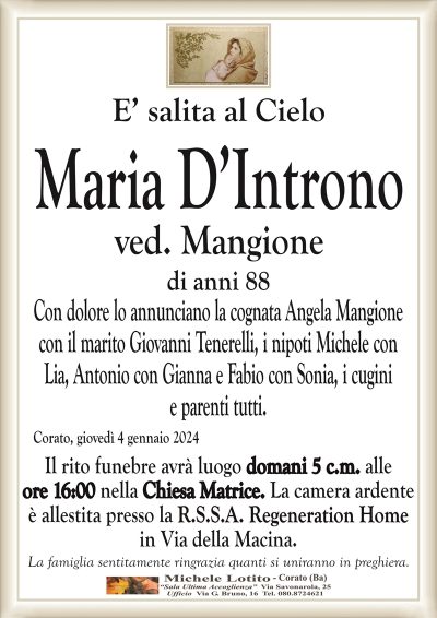 E’ salita al CieloMaria D’Introno
ved. Mangione
di anni 88
Con dolore lo annunciano la cognata Angela Mangione
con il marito Giovanni Tenerelli, i nipoti Michele con
Lia, Antonio con Gianna e Fabio con Sonia, i cugini
e parenti tutti.
Corato, giovedì 4 gennaio 2024
Il rito funebre avrà luogo domani 5 c.m. alle
ore 16:00 nella Chiesa Matrice. La camera ardente
è allestita presso la R.S.S.A. Regeneration Home
in Via della Macina.
La famiglia sentitamente ringrazia quanti si uniranno in preghiera.