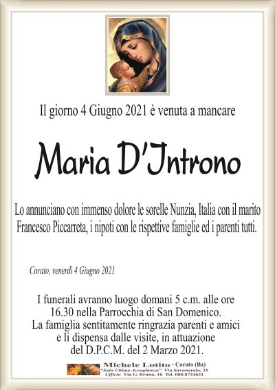 Il giorno 4 Giugno 2021 è venuta a mancare
Maria
D’Introno
Lo annunciano con immenso dolore le sorelle Nunzia, Italia con il marito
Francesco Piccarreta, i nipoti con le rispettive famiglie ed i parenti tutti.
Corato, venerdì 4 Giugno 2021
I funerali avranno luogo domani 5 c.m. alle ore
16.30 nella Parrocchia di San Domenico.
La famiglia sentitamente ringrazia parenti e amici
e li dispensa dalle visite, in attuazione
del D.P.C.M. del 2 Marzo 2021.