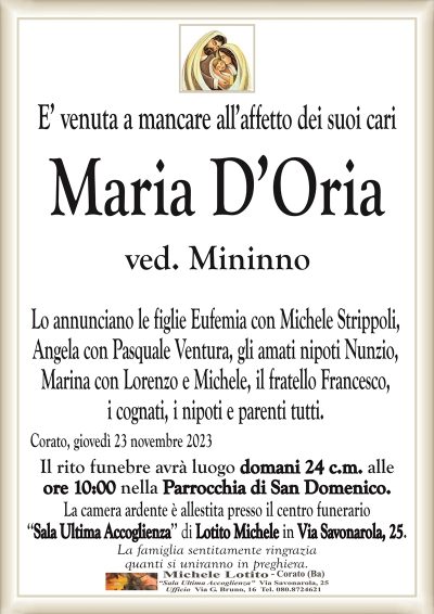 E’ venuta a mancare all’affetto dei suoi cariMaria D’Oria
ved. Mininno
Lo annunciano le figlie Eufemia con Michele Strippoli,
Angela con Pasquale Ventura, gli amati nipoti Nunzio,
Marina con Lorenzo e Michele, il fratello Francesco,
i cognati, i nipoti e parenti tutti.
Corato, giovedì 23 novembre 2023
Il rito funebre avrà luogo domani 24 c.m. alle
ore 10:00 nella Parrocchia di San Domenico.
La camera ardente è allestita presso il centro funerario
‘‘Sala Ultima Accoglienza’’ di Lotito Michele in Via Savonarola, 25.
La famiglia sentitamente ringrazia
quanti si uniranno in preghiera.