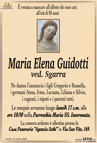 È venuta a mancare all’affetto dei suoi cari, all’età di 85 anni
Maria Elena Guidotti
ved. Sgarra
Ne danno l’annuncio i figli Gregorio e Rossella, i germani Anna, Irma, Luciano, Liliana e Silvio, i cognati, i nipoti e i parenti tutti.
Le esequie avranno luogo lunedì 17 c.m. alle ore 10:30 nella Parrocchia Maria SS. Incoronata.
La camera ardente è allestita presso la casa funeraria Agenzia Sethi in via San Vito 169.