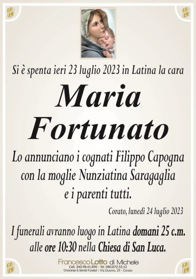 Si è spenta ieri 23 luglio 2023 in Latina la caraMaria
Fortunato
Lo annunciano i cognati Filippo Capogna
con la moglie Nunziatina Saragaglia
e i parenti tutti.
Corato, lunedì 24 luglio 2023
I funerali avranno luogo in Latina domani 25 c.m.
alle ore 10:30 nella Chiesa di San Luca.