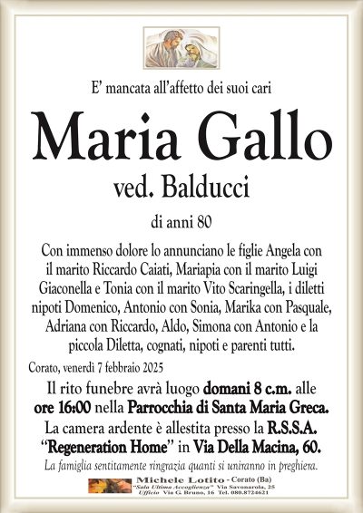 E’ mancata all’affetto dei suoi cariMaria Gallo
ved. Balducci
di anni 80
Con immenso dolore lo annunciano le figlie Angela con
il marito Riccardo Caiati, Mariapia con il marito Luigi
Giaconella e Tonia con il marito Vito Scaringella, i diletti
nipoti Domenico, Antonio con Sonia, Marika con Pasquale,
Adriana con Riccardo, Aldo, Simona con Antonio e la
piccola Diletta, cognati, nipoti e parenti tutti.
Corato, venerdì 7 febbraio 2025
Il rito funebre avrà luogo domani 8 c.m. alle
ore 16:00 nella Parrocchia di Santa Maria Greca.
La camera ardente è allestita presso la R.S.S.A.
‘‘Regeneration Home’’ in Via Della Macina, 60.
La famiglia sentitamente ringrazia quanti si uniranno in preghiera.