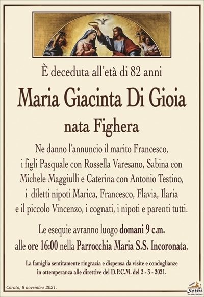 È deceduta all’età di 82 anni
Maria Giacinta Di Gioia
nata Fighera
Ne danno l’annuncio il marito Francesco,
i figli Pasquale con Rossella Varesano, Sabina con
Michele Maggiulli e Caterina con Antonio Testino,
i diletti nipoti Marica, Francesco, Flavia, Ilaria
e il piccolo Vincenzo, i cognati, i nipoti e parenti tutti.
Le esequie avranno luogo domani 9 c.m.
alle ore 16:00 nella Parrocchia Maria S.S. Incoronata.
La famiglia sentitamente ringrazia e dispensa da visite e condoglianze
in ottemperanza alle direttive del D.P.C.M. del 2 – 3 – 2021.