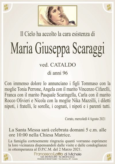 Il Cielo ha accolto la cara esistenza di
Maria Giuseppa Scaraggi
ved. CATALDO
di anni 96
Con immenso dolore lo annunciano i figli Tommaso con la
moglie Tonia Perrone, Angela con il marito Vincenzo Cifarelli,
Franca con il marito Pasquale Scaringella, Carla con il marito
Rocco Olivieri e Nicola con la moglie Nika Mazzilli, i diletti
nipoti, i fratelli, le sorelle, i cognati, i nipoti e i parenti tutti.
Corato, mercoledì 4 Agosto 2021
La Santa Messa sarà celebrata domani 5 c.m. alle
ore 10:00 nella Chiesa Matrice.
La famiglia cortesemente ringrazia quanti vorranno esprimere
la loro vicinanza dispensandoli dalle visite e dalle condoglianze
in ottemperanza al D.P.C.M. del 2 Marzo 2021.
