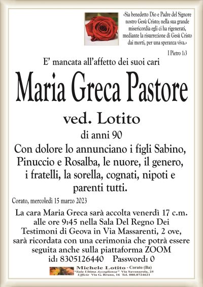 «Sia benedetto Dio e Padre del Signorenostro Gesù Cristo; nella sua grande
misericordia egli ci ha rigenerati,
mediante la risurrezione di Gesù Cristo
dai morti, per una speranza viva.»
I Pietro 1:3
E’ mancata all’affetto dei suoi cari
Maria Greca Pastore
ved. Lotito
di anni 90
Con dolore lo annunciano i figli Sabino,
Pinuccio e Rosalba, le nuore, il genero,
i fratelli, la sorella, cognati, nipoti e
parenti tutti.
Corato, mercoledì 15 marzo 2023
La cara Maria Greca sarà accolta venerdì 17 c.m.
alle ore 9:45 nella Sala Del Regno Dei
Testimoni di Geova in Via Massarenti, 2 ove,
sarà ricordata con una cerimonia che potrà essere
seguita anche sulla piattaforma ZOOM
id: 8305126440 Password: 0