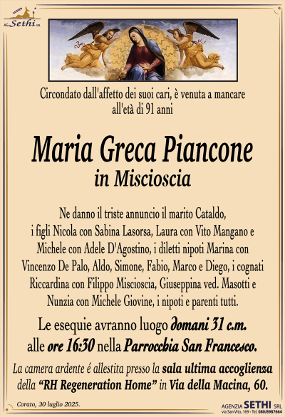 Circondato dall’affetto dei suoi cari, è venuta a mancare all’età di 91 anni
Maria Greca Piancone
in Miscioscia
Ne danno il triste annuncio il marito Cataldo, i figli Nicola con Sabina Lasorsa, Laura con Vito Mangano e Michele con Adele D’Agostino, i diletti nipoti Marina con Vincenzo De Palo, Aldo, Simone, Fabio, Marco e Diego, i cognati Riccardina con Filippo Miscioscia, Giuseppina ved. Masotti e Nunzia con Michele Giovine, i nipoti e parenti tutti.
I funerali avranno luogo domani 31 c.m. alle ore 16:30 nella Parrocchia San Francesco.
La camera ardente è allestita presso la sala ultima accoglienza della RH Regeneration Home in Via della Macina, 60.