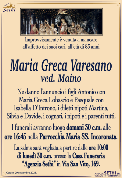 Improvvisamente è venuta a mancare all’affetto dei suoi cari, all’età di 83 anni
Maria Greca Varesano
ved. Maino
Ne danno l’annuncio i figli Antonio con Maria Greca Lobascio e Pasquale con Isabella D’Introno, i diletti nipoti Martina, Silvia e Davide, i cognati, i nipoti e i parenti tutti.
Le esequie avranno luogo domani 30 corrente mese alle ore 16:45 nella parrocchia Maria Santissima incoronata.
La salma sarà vegliata a partire dalle ore 10:00 di lunedì 30 corrente mese presso la sala accoglienza a casa funeraria Agenzia Sethi in via San Vito 169.