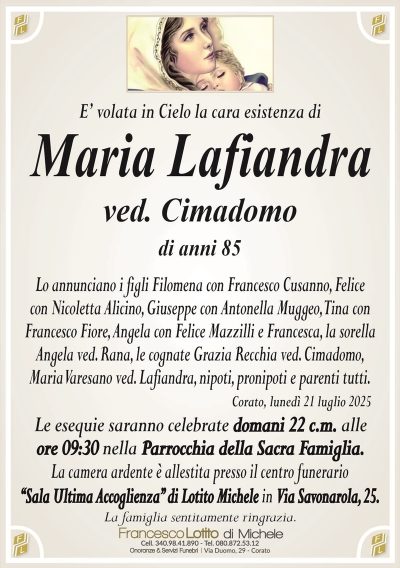 E’ volata in Cielo la cara esistenza di
Maria Lafiandra
ved. Cimadomo
di anni 85
Lo annunciano i figli Filomena con Francesco Cusanno, Felice
con Nicoletta Alicino, Giuseppe con Antonella Muggeo, Tina con
Francesco Fiore, Angela con Felice Mazzilli e Francesca, la sorella
Angela ved. Rana, le cognate Grazia Recchia ved. Cimadomo,
Maria Varesano ved. Lafiandra, nipoti, pronipoti e parenti tutti.
Corato, lunedì 21 luglio 2025
Le esequie saranno celebrate domani 22 c.m. alle
ore 09:30 nella Parrocchia della Sacra Famiglia.
La camera ardente è allestita presso il centro funerario
‘‘Sala Ultima Accoglienza’’ di Lotito Michele in Via Savonarola, 25.
La famiglia sentitamente ringrazia.