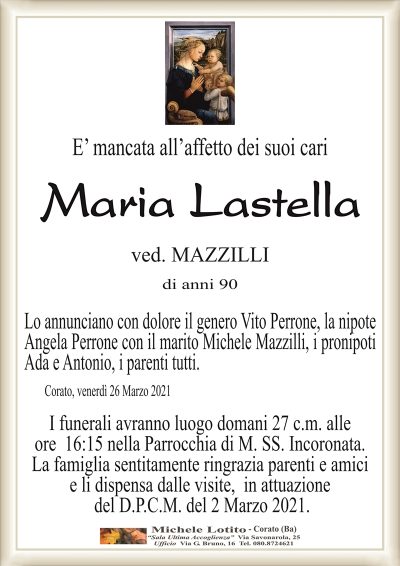 E’ mancata all’affetto dei suoi cari
Maria Lastella
ved. MAZZILLI
di anni 90
Lo annunciano con dolore il genero Vito Perrone, la nipote
Angela Perrone con il marito Michele Mazzilli, i pronipoti
Ada e Antonio, i parenti tutti.
Corato, venerdì 26 Marzo 2021
I funerali avranno luogo domani 27 c.m. alle
ore 16:15 nella Parrocchia di M. SS. Incoronata.
La famiglia sentitamente ringrazia parenti e amici
e li dispensa dalle visite, in attuazione
del D.P.C.M. del 2 Marzo 2021.
