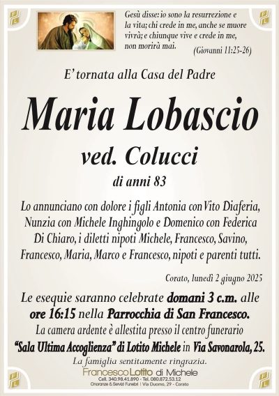 Gesù disse: io sono la resurrezione ela vita; chi crede in me, anche se muore
vivrà; e chiunque vive e crede in me,
non morirà mai.
(Giovanni 11:25-26)
E’ tornata alla Casa del Padre
Maria Lobascio
ved. Colucci
di anni 83
Lo annunciano con dolore i figli Antonia con Vito Diaferia,
Nunzia con Michele Inghingolo e Domenico con Federica
Di Chiaro, i diletti nipoti Michele, Francesco, Savino,
Francesco, Maria, Marco e Francesco, nipoti e parenti tutti.
Corato, lunedì 2 giugno 2025
Le esequie saranno celebrate domani 3 c.m. alle
ore 16:15 nella Parrocchia di San Francesco.
La camera ardente è allestita presso il centro funerario
‘‘Sala Ultima Accoglienza’’ di Lotito Michele in Via Savonarola, 25.
La famiglia sentitamente ringrazia.