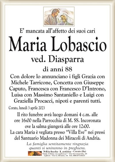 E’ mancata all’affetto dei suoi cariMaria Lobascio
ved. Diasparra
di anni 88
Con dolore lo annunciano i figli Grazia con
Michele Tarricone, Concetta con Giuseppe
Caputo, Francesca con Francesco D’Introno,
Luisa con Massimo Santaniello e Luigi con
Graziella Procacci, nipoti e parenti tutti.
Corato, lunedì 3 aprile 2023
Il rito funebre avrà luogo domani 4 c.m. alle
ore 16:00 nella Parrocchia di M. SS. Incoronata.
La famiglia sentitamente ringrazia
quanti si uniranno in preghiera.