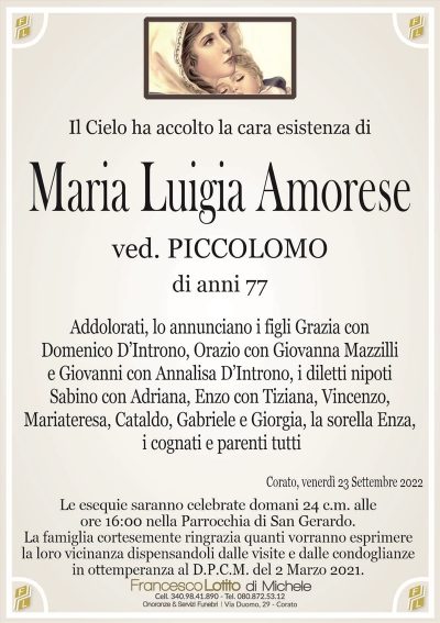 Il Cielo ha accolto la cara esistenza diMaria Luigia Amorese
di anni 77
ved. PICCOLOMO
La famiglia cortesemente ringrazia quanti vorranno esprimere
la loro vicinanza dispensandoli dalle visite e dalle condoglianze
in ottemperanza al D.P.C.M. del 2 Marzo 2021.
Corato, venerdì 23 Settembre 2022
Addolorati, lo annunciano i figli Grazia con
Domenico D’Introno, Orazio con Giovanna Mazzilli
e Giovanni con Annalisa D’Introno, i diletti nipoti
Sabino con Adriana, Enzo con Tiziana, Vincenzo,
Mariateresa, Cataldo, Gabriele e Giorgia, la sorella Enza,
i cognati e parenti tutti
Le esequie saranno celebrate domani 24 c.m. alle
ore 16:00 nella Parrocchia di San Gerardo.