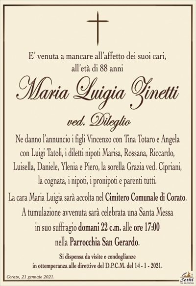 E’ venuta a mancare all’affetto dei suoi cari,all’età di 88 anni
Maria Luigia Zinetti
ved. Dileglio
Ne danno l’annuncio i figli Vincenzo con Tina Totaro e Angela
con Luigi Tatoli, i diletti nipoti Marisa, Rossana, Riccardo,
Luisella, Daniele, Ylenia e Piero, la sorella Grazia ved. Cipriani,
la cognata, i nipoti, i pronipoti e parenti tutti.
La cara Maria Luigia sarà accolta nel Cimitero Comunale di Corato.
A tumulazione avvenuta sarà celebrata una Santa Messa
in suo suffragio domani 22 c.m. alle ore 17:00
nella Parrocchia San Gerardo.
Si dispensa da visite e condoglianze
in ottemperanza alle direttive del D.P.C.M. del 14 – 1 – 2021.